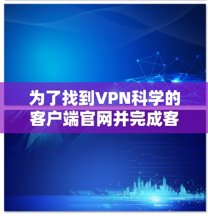 为了找到VPN科学的客户端官网并完成客户端的下载和安装过程,可以按照以下步骤操作 为了找到VPN科学的客户端官网并完成客户端的下载和安装过程,可以按照以下步骤操作