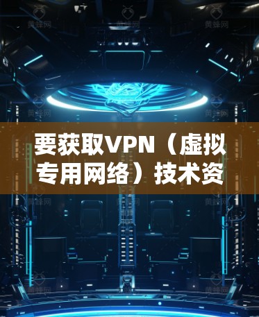要获取VPN(虚拟专用网络)技术资料,您可以从以下几个方面入手