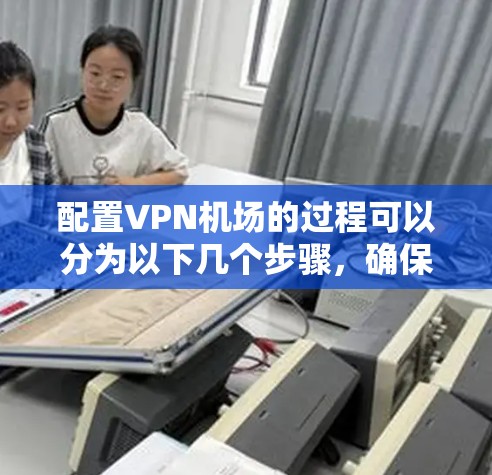 配置VPN机场的过程可以分为以下几个步骤,确保每个环节都清晰明了,帮助用户顺利完成配置和连接