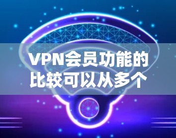 VPN会员功能的比较可以从多个维度进行分析,以下是对VPN会员功能的详细比较