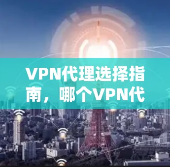 VPN代理选择指南,哪个VPN代理最适合您? VPN代理选择指南,哪个VPN代理最适合您?
