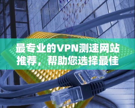 最专业的VPN测速网站推荐,帮助您选择最佳VPN服务 最专业的VPN测速网站推荐,帮助您选择最佳VPN服务