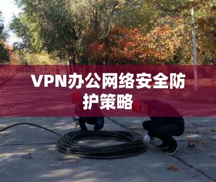 VPN办公网络安全防护策略 VPN办公网络安全防护策略