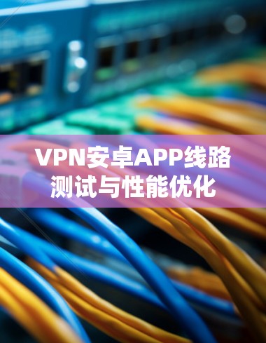 VPN安卓APP线路测试与性能优化 VPN安卓APP线路测试与性能优化