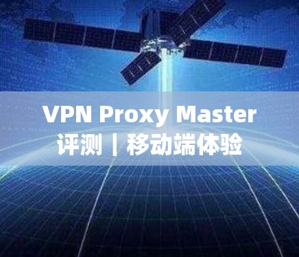 VPN Proxy Master评测|移动端体验 VPN Proxy Master评测|移动端体验