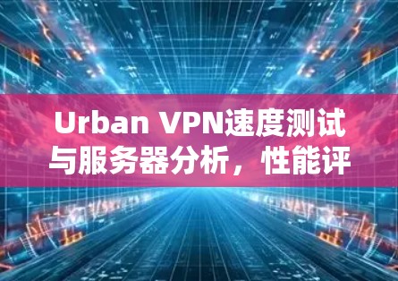Urban VPN速度测试与服务器分析,性能评测与深度分析 Urban VPN速度测试与服务器分析,性能评测与深度分析