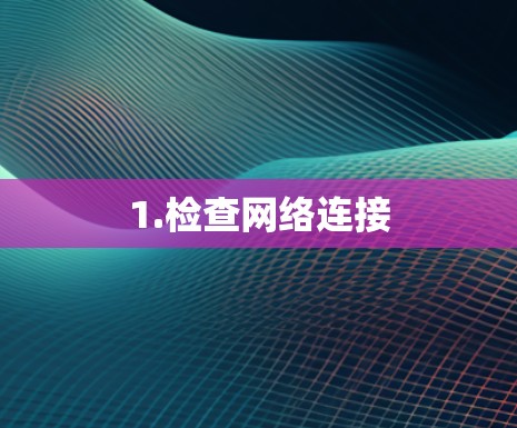 1.检查网络连接 1.检查网络连接