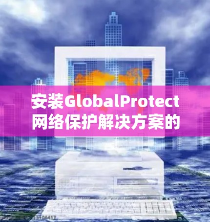 安装GlobalProtect网络保护解决方案的步骤如下 安装GlobalProtect网络保护解决方案的步骤如下