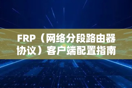 FRP(网络分段路由器协议)客户端配置指南 FRP(网络分段路由器协议)客户端配置指南
