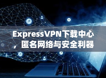 ExpressVPN下载中心,匿名网络与安全利器 ExpressVPN下载中心,匿名网络与安全利器