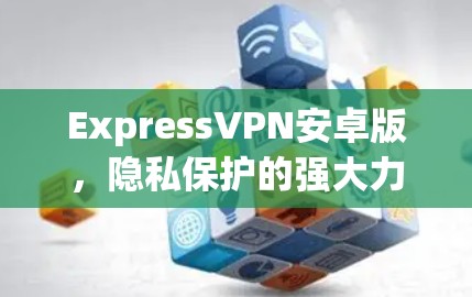 ExpressVPN安卓版,隐私保护的强大力量 ExpressVPN安卓版,隐私保护的强大力量