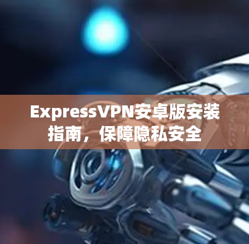 ExpressVPN安卓版安装指南,保障隐私安全 ExpressVPN安卓版安装指南,保障隐私安全