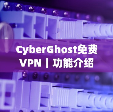 CyberGhost免费VPN|功能介绍 CyberGhost免费VPN|功能介绍