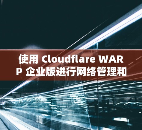 使用 Cloudflare WARP 企业版进行网络管理和加速的步骤如下 使用 Cloudflare WARP 企业版进行网络管理和加速的步骤如下