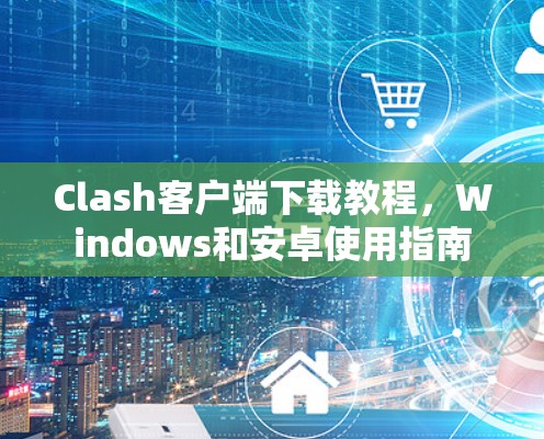 Clash客户端下载教程,Windows和安卓使用指南 Clash客户端下载教程,Windows和安卓使用指南