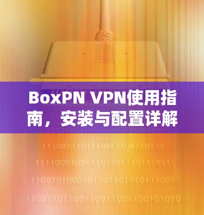 BoxPN VPN使用指南,安装与配置详解 BoxPN VPN使用指南,安装与配置详解