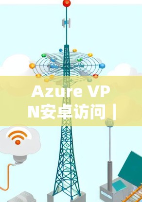Azure VPN安卓访问|移动端连接详解 Azure VPN安卓访问|移动端连接详解