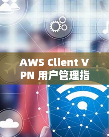 AWS Client VPN 用户管理指南 AWS Client VPN 用户管理指南