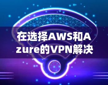 在选择AWS和Azure的VPN解决方案时,以下是详细的比较分析和总结 在选择AWS和Azure的VPN解决方案时,以下是详细的比较分析和总结