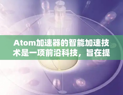 Atom加速器的智能加速技术是一项前沿科技,旨在提高加速器的效率和性能。以下是对这一技术的总结和分析 Atom加速器的智能加速技术是一项前沿科技,旨在提高加速器的效率和性能。以下是对这一技术的总结和分析