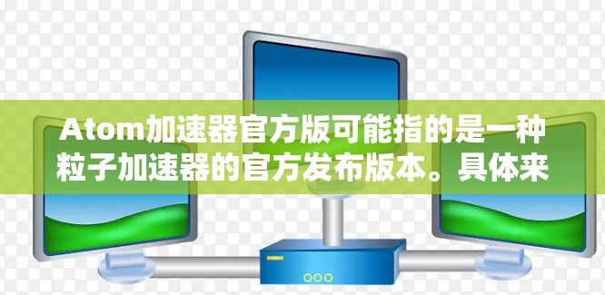 Atom加速器官方版可能指的是一种粒子加速器的官方发布版本。具体来说,Atom加速器可能是希腊语原子(Atom)的音译,可能指的是一种粒子加速装置,用于研究原子或子粒子的性质 Atom加速器官方版可能指的是一种粒子加速器的官方发布版本。具体来说,Atom加速器可能是希腊语原子(Atom)的音译,可能指的是一种粒子加速装置,用于研究原子或子粒子的性质