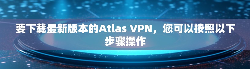 要下载最新版本的Atlas VPN，您可以按照以下步骤操作