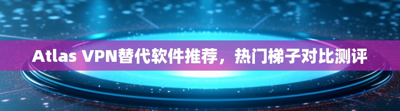 Atlas VPN替代软件推荐,热门梯子对比测评 Atlas VPN替代软件推荐,热门梯子对比测评