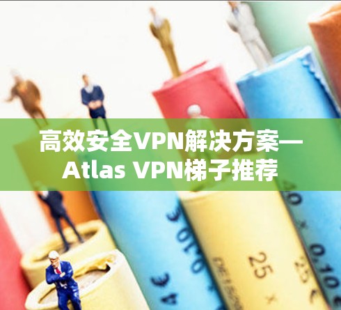 高效安全VPN解决方案—Atlas VPN梯子推荐 高效安全VPN解决方案—Atlas VPN梯子推荐