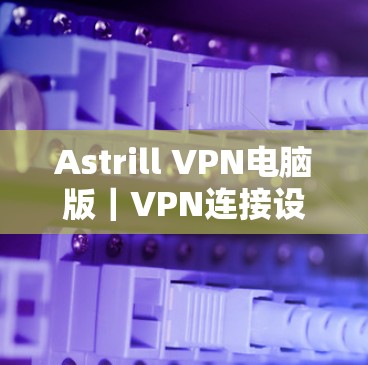 Astrill VPN电脑版|VPN连接设置指南 Astrill VPN电脑版|VPN连接设置指南
