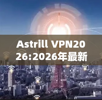 Astrill VPN2026:2026年最新版本深度解析 Astrill VPN2026:2026年最新版本深度解析