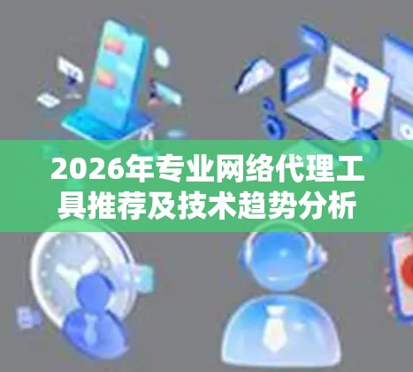 2026年专业网络代理工具推荐及技术趋势分析 2026年专业网络代理工具推荐及技术趋势分析