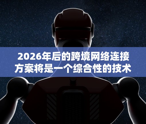 2026年后的跨境网络连接方案将是一个综合性的技术体系,涵盖多个关键领域。以下是对这一方案的详细分析和展望 2026年后的跨境网络连接方案将是一个综合性的技术体系,涵盖多个关键领域。以下是对这一方案的详细分析和展望