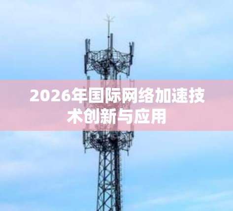 2026年国际网络加速技术创新与应用 2026年国际网络加速技术创新与应用