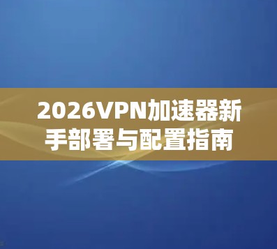 2026VPN加速器新手部署与配置指南 2026VPN加速器新手部署与配置指南