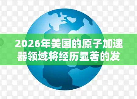 2026年美国的原子加速器领域将经历显著的发展和新项目的启动,尤其是在高能物理和粒子对撞方面。以下是对这一年的主要趋势和项目的分析 2026年美国的原子加速器领域将经历显著的发展和新项目的启动,尤其是在高能物理和粒子对撞方面。以下是对这一年的主要趋势和项目的分析