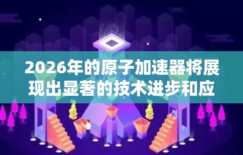 2026年的原子加速器将展现出显著的技术进步和应用扩展,以下是对其可能发展的详细分析 2026年的原子加速器将展现出显著的技术进步和应用扩展,以下是对其可能发展的详细分析