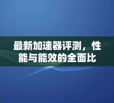 最新加速器评测,性能与能效的全面比较 最新加速器评测,性能与能效的全面比较