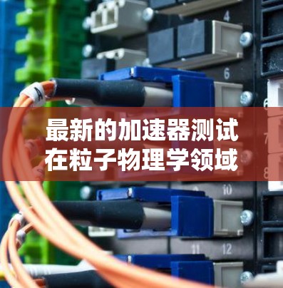 最新的加速器测试在粒子物理学领域展现了巨大的进步和创新,推动了对微观世界的深入探索。以下是对这一测试的总结和分析 最新的加速器测试在粒子物理学领域展现了巨大的进步和创新,推动了对微观世界的深入探索。以下是对这一测试的总结和分析