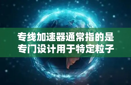 专线加速器通常指的是专门设计用于特定粒子类型或实验用途的加速器。以下是对专线加速器的详细说明 专线加速器通常指的是专门设计用于特定粒子类型或实验用途的加速器。以下是对专线加速器的详细说明