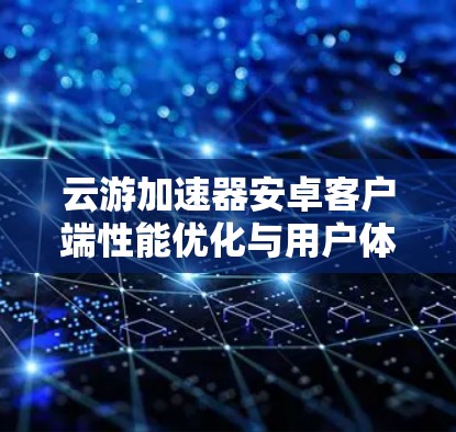 云游加速器安卓客户端性能优化与用户体验提升 云游加速器安卓客户端性能优化与用户体验提升