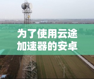 为了使用云途加速器的安卓客户端，以下是详细的步骤指南