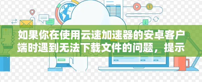 如果你在使用云速加速器的安卓客户端时遇到无法下载文件的问题,提示下载文件已被限制,可能是由于以下原因导致的 如果你在使用云速加速器的安卓客户端时遇到无法下载文件的问题,提示下载文件已被限制,可能是由于以下原因导致的