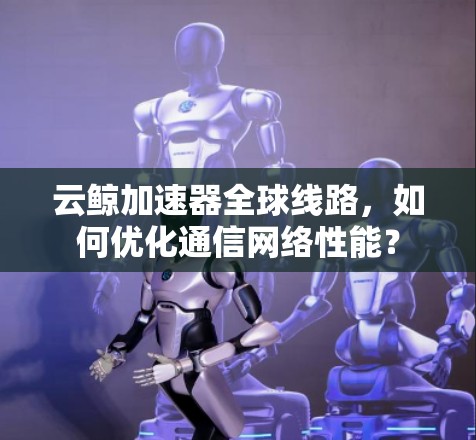云鲸加速器全球线路，如何优化通信网络性能？