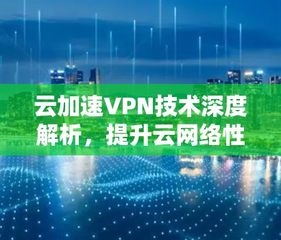 云加速VPN技术深度解析,提升云网络性能与安全防护能力 云加速VPN技术深度解析,提升云网络性能与安全防护能力