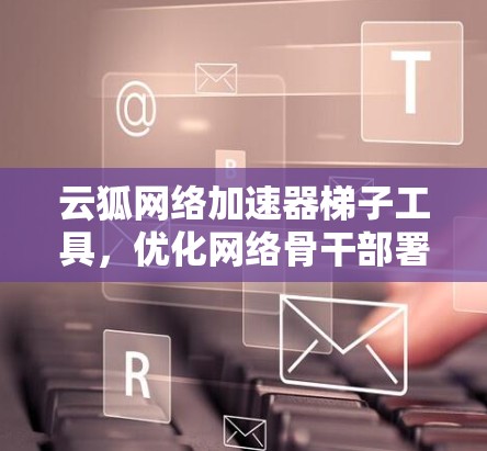 云狐网络加速器梯子工具,优化网络骨干部署的智能解决方案 云狐网络加速器梯子工具,优化网络骨干部署的智能解决方案