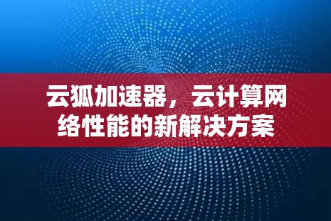 云狐加速器,云计算网络性能的新解决方案 云狐加速器,云计算网络性能的新解决方案
