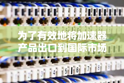 为了有效地将加速器产品出口到国际市场,以下是一个结构化的解决方案 为了有效地将加速器产品出口到国际市场,以下是一个结构化的解决方案